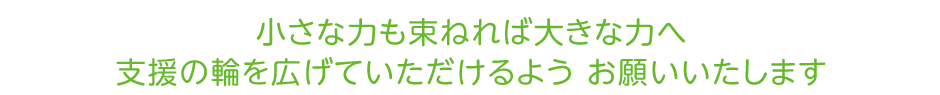 小さな力も束ねれば大きな力へ　支援の輪を広げていただけるよう お願いいたします